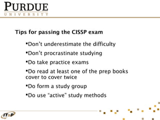 Tips for passing the CISSP exam
Don’t underestimate the difficulty
Don’t procrastinate studying
Do take practice exams
Do read at least one of the prep books
cover to cover twice
Do form a study group
Do use “active” study methods

 