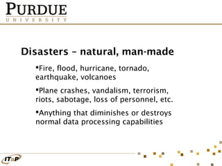 Disasters – natural, man-made
Fire, flood, hurricane, tornado,
earthquake, volcanoes
Plane crashes, vandalism, terrorism,
riots, sabotage, loss of personnel, etc.
Anything that diminishes or destroys
normal data processing capabilities

 