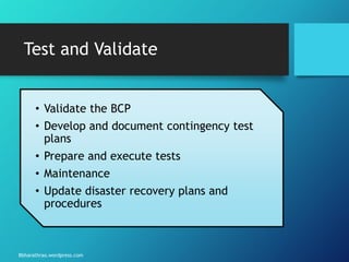 Bbharathrao.wordpress.com
Test and Validate
• Validate the BCP
• Develop and document contingency test
plans
• Prepare and execute tests
• Maintenance
• Update disaster recovery plans and
procedures
 
