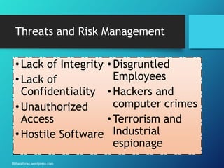 Bbharathrao.wordpress.com
Threats and Risk Management
•Lack of Integrity
•Lack of
Confidentiality
•Unauthorized
Access
•Hostile Software
•Disgruntled
Employees
•Hackers and
computer crimes
•Terrorism and
Industrial
espionage
 