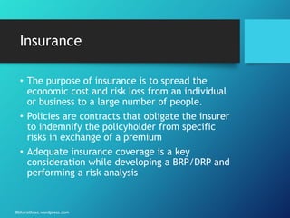 Bbharathrao.wordpress.com
Insurance
• The purpose of insurance is to spread the
economic cost and risk loss from an individual
or business to a large number of people.
• Policies are contracts that obligate the insurer
to indemnify the policyholder from specific
risks in exchange of a premium
• Adequate insurance coverage is a key
consideration while developing a BRP/DRP and
performing a risk analysis
 