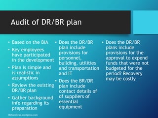 Bbharathrao.wordpress.com
Audit of DR/BR plan
• Based on the BIA
• Key employees
have participated
in the development
• Plan is simple and
is realistic in
assumptions
• Review the existing
DR/BR plan
• Gather background
info regarding its
preparation
• Does the DR/BR
plan include
provisions for
personnel,
building, utilities
and transportation
and IT
• Does the BR/DR
plan include
contact details of
of suppliers of
essential
equipment
• Does the DR/BR
plans include
provisions for the
approval to expend
funds that were not
budgeted for the
period? Recovery
may be costly
 