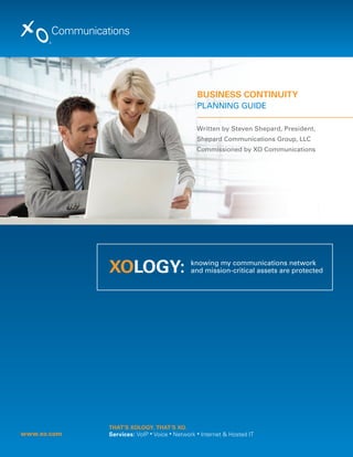 BuSineSS COnTinuiTY
                                              Planning guide

                                              Written by Steven Shepard, President,
                                              Shepard Communications group, llC
                                              Commissioned by XO Communications




             XOLOGY:                        knowing my communications network
                                            and mission-critical assets are protected




             THAT’S XOLOGY. THAT’S XO.
www.xo.com   Services: VoIP ▪ Voice ▪ Network ▪ Internet & Hosted IT
 