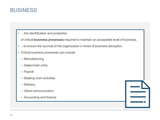 BUSINESS
10
• …the identification and protection
of critical business processes required to maintain an acceptable level of business,
• ...to ensure the survival of the organization in times of business disruption.
• Critical business processes can include
– Manufacturing
– Sales/order entry
– Payroll
– Dealing room activities
– Delivery
– Client communication
– Accounting and finance
 