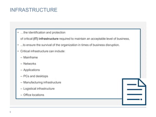 INFRASTRUCTURE
9
• …the identification and protection
of critical (IT) infrastructure required to maintain an acceptable level of business,
• ...to ensure the survival of the organization in times of business disruption.
• Critical infrastructure can include:
– Mainframe
– Networks
– Applications
– PCs and desktops
– Manufacturing infrastructure
– Logistical infrastructure
– Office locations
 