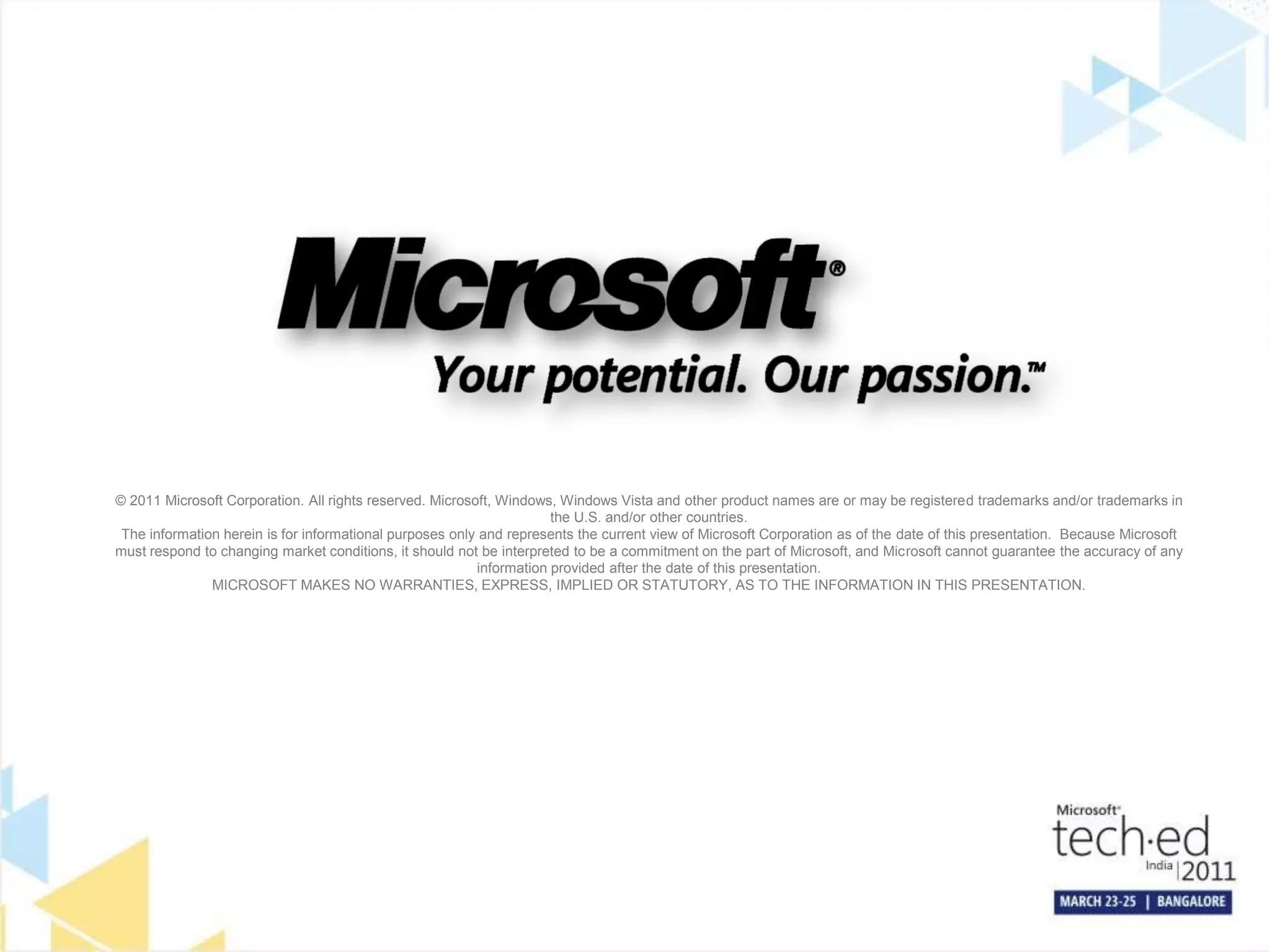 © 2011 Microsoft Corporation. All rights reserved. Microsoft, Windows, Windows Vista and other product names are or may be registered trademarks and/or trademarks in
the U.S. and/or other countries.
The information herein is for informational purposes only and represents the current view of Microsoft Corporation as of the date of this presentation. Because Microsoft
must respond to changing market conditions, it should not be interpreted to be a commitment on the part of Microsoft, and Microsoft cannot guarantee the accuracy of any
information provided after the date of this presentation.
MICROSOFT MAKES NO WARRANTIES, EXPRESS, IMPLIED OR STATUTORY, AS TO THE INFORMATION IN THIS PRESENTATION.
 