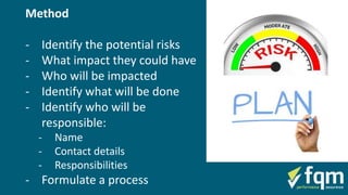 Method
- Identify the potential risks
- What impact they could have
- Who will be impacted
- Identify what will be done
- Identify who will be
responsible:
- Name
- Contact details
- Responsibilities
- Formulate a process
 