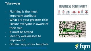 Takeaways
- Planning is the most
important attribute
- What are your greatest risks
- Ensure everyone is aware of
their role
- It must be tested
- Identify weaknesses to
Improve on
- Obtain copy of our template
https://www.fqmltd.com/free-resources
 