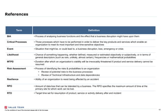 10For the conditions of use of this document please refer to the front page
References
Term Definition
BIA • Process of analysing business functions and the effect that a business disruption might have upon them
Critical Processes • Those processes which have to be performed in order to deliver the key products and services which enable an
organization to meet its most important and time-sensitive objectives
Event • Situation that might be, or could lead to, a business disruption, loss, emergency or crisis
Likelihood • Chance of something happening, whether defined, measured or estimated objectively or subjectively, or in terms of
general descriptors (such as rare, unlikely, almost certain), frequencies or mathematical probabilities
MTPD • Duration after which an organization’s viability will be irrevocably threatened if product and service delivery cannot be
resumed
Risk Assessment • Process of identifying the risks & probabilities to an organization
• Review of potential risks to the business processes
• Review of Technical Infrastructure and data dependencies
Resilience • Ability of an organization to resist being affected by an accident
RPO • Amount of data loss that can be tolerated by a business. The RPO specifies the maximum amount of time at the
primary site for which work can be lost.
RTO • Target time set for resumption of product, service or activity delivery after and incident
 