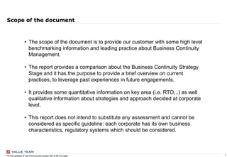 1For the conditions of use of this document please refer to the front page
Scope of the document
• The scope of the document is to provide our customer with some high level
benchmarking information and leading practice about Business Continuity
Management.
• The report provides a comparison about the Business Continuity Strategy
Stage and it has the purpose to provide a brief overview on current
practices, to leverage past experiences in future engagements.
• It provides some quantitative information on key area (i.e. RTO,..) as well
qualitative information about strategies and approach decided at corporate
level.
• This report does not intend to substitute any assessment and cannot be
considered as specific guideline: each corporate has its own business
characteristics, regulatory systems which should be considered.
 