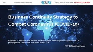 Public For Innova Global Technology’s Clients and Friends Innova Global Technology, Inc. | 877-IGT-4YOU (448-4968)
Business Continuity Strategy to
Combat Coronavirus (COVID-19)
Information Technologies to combat work disruptions and changes as companies react to
growing health concerns - Coronavirus (COVID-19)
#WFH #WorkfromHome
 