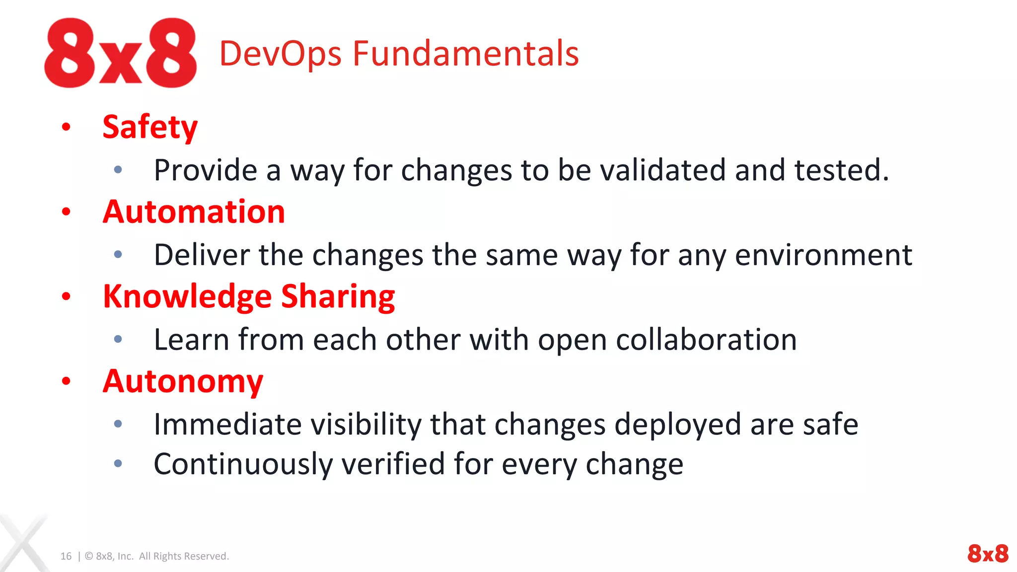 16 | © 8x8, Inc. All Rights Reserved.
DevOps Fundamentals
• Safety
• Provide a way for changes to be validated and tested.
• Automation
• Deliver the changes the same way for any environment
• Knowledge Sharing
• Learn from each other with open collaboration
• Autonomy
• Immediate visibility that changes deployed are safe
• Continuously verified for every change
 