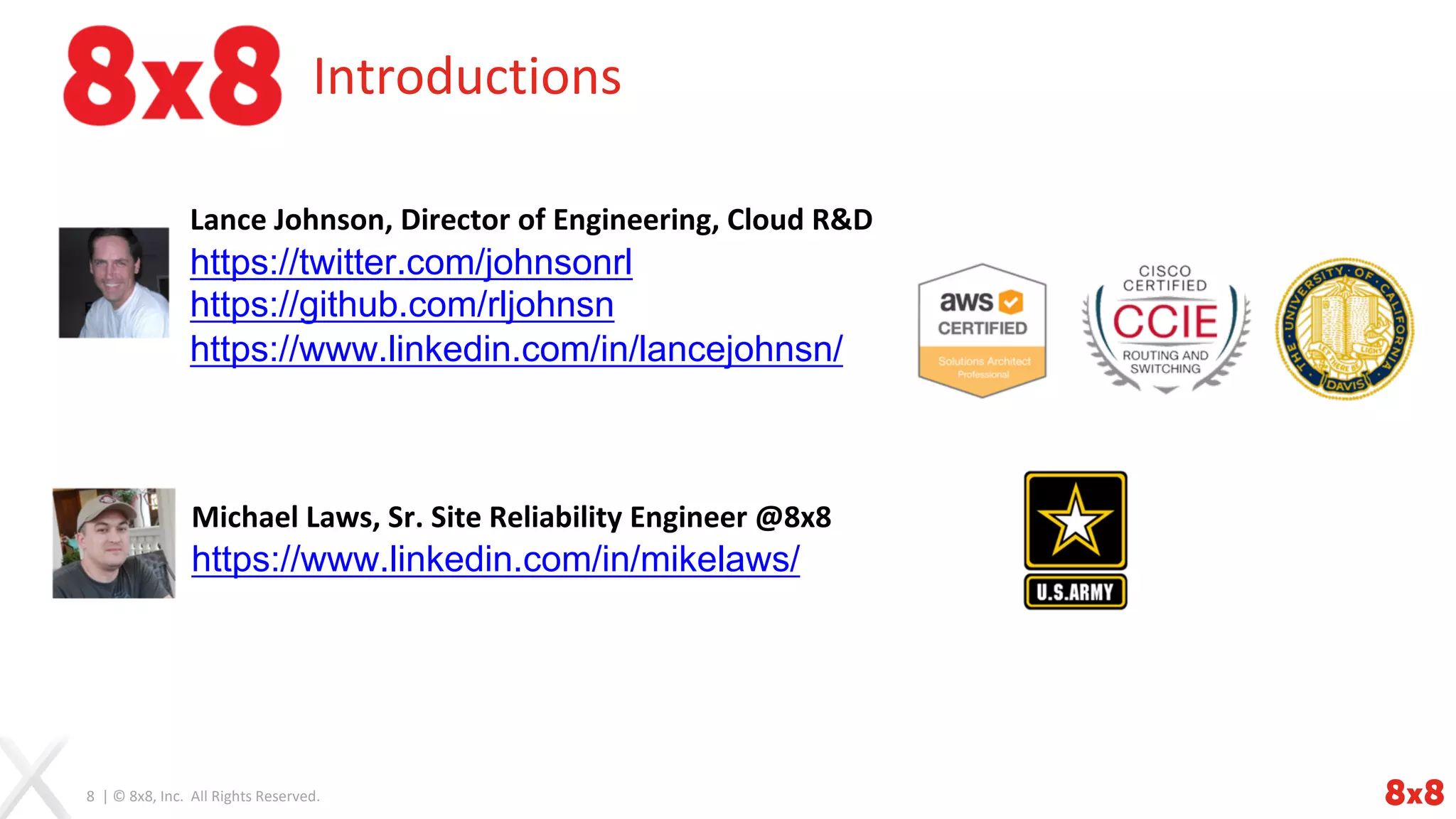 8 | © 8x8, Inc. All Rights Reserved.
Introductions
Lance Johnson, Director of Engineering, Cloud R&D
https://twitter.com/johnsonrl
https://github.com/rljohnsn
https://www.linkedin.com/in/lancejohnsn/
Michael Laws, Sr. Site Reliability Engineer @8x8
https://www.linkedin.com/in/mikelaws/
 