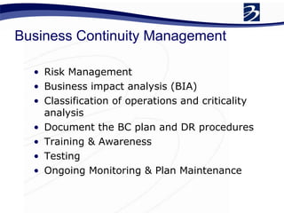 Business Continuity Management Risk Management  Business impact analysis (BIA) Classification of operations and criticality analysis  Document the BC plan and DR procedures  Training & Awareness  Testing  Ongoing Monitoring & Plan Maintenance  