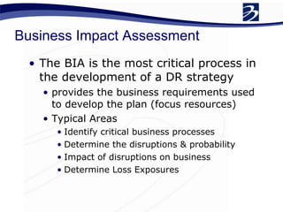 Business Impact Assessment The BIA is the most critical process in the development of a DR strategy provides the business requirements used to develop the plan (focus resources) Typical Areas Identify critical business processes Determine the disruptions & probability  Impact of disruptions on business  Determine Loss Exposures 