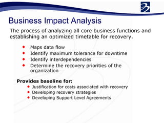 Maps data flow Identify maximum tolerance for downtime Identify interdependencies Determine the recovery priorities of the organization Business Impact Analysis The process of analyzing all core business functions and establishing an optimized timetable for recovery.  Provides baseline for: Justification for costs associated with recovery Developing recovery strategies Developing Support Level Agreements 