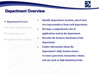 Department Overview Department Overview Workflow Interdependencies Computer Resources Application Impact Analysis  Identify department, location, and at least two representatives from each department. Develop a comprehensive list of applications used in the department. Describe the business function(s) of the department. Gather information about the department’s daily business hours, revenues generated, transaction volume, and any peak or high demand periods. 