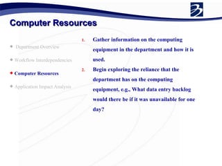 Computer Resources Department Overview Workflow Interdependencies Computer Resources Application Impact Analysis  Gather information on the computing equipment in the department and how it is used. Begin exploring the reliance that the department has on the computing equipment, e.g., What data entry backlog would there be if it was unavailable for one day? 