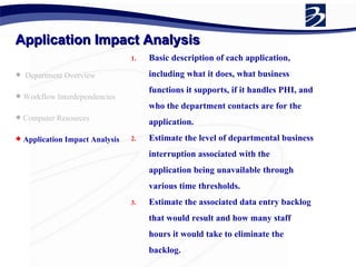 Application Impact Analysis Department Overview Workflow Interdependencies Computer Resources Application Impact Analysis   Basic description of each application, including what it does, what business functions it supports, if it handles PHI, and who the department contacts are for the application. Estimate the level of departmental business interruption associated with the application being unavailable through various time thresholds. Estimate the associated data entry backlog that would result and how many staff hours it would take to eliminate the backlog. 