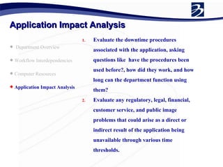 Application Impact Analysis Department Overview Workflow Interdependencies Computer Resources Application Impact Analysis   Evaluate the downtime procedures associated with the application, asking questions like  have the procedures been used before?, how did they work, and how long can the department function using them? Evaluate any regulatory, legal, financial, customer service, and public image problems that could arise as a direct or indirect result of the application being unavailable through various time thresholds. 