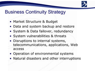 Business Continuity Strategy  Market Structure & Budget Data and system backup and restore System & Data failover, redundancy  System vulnerabilities & threats  Disruptions to internal systems, telecommunications, applications, Web access  Operation of environmental systems  Natural disasters and other interruptions 