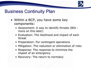 Business Continuity Plan Within a BCP, you have some key components: Assessment: A way to identify threats (BIA - more on this later) Evaluation: The likelihood and impact of each threat Preparation: For contingent operations Mitigation: The reduction or elimination of risks Response: The response to minimize the impact of an emergency Recovery: The return to normalcy 