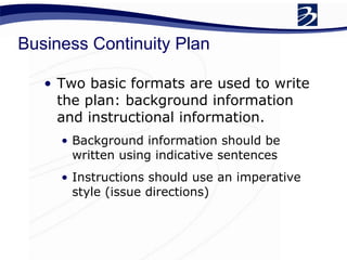 Business Continuity Plan Two basic formats are used to write the plan: background information and instructional information. Background information should be written using indicative sentences Instructions should use an imperative style (issue directions) 
