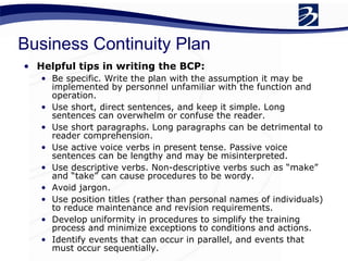 Business Continuity Plan Helpful tips in writing the BCP: Be specific. Write the plan with the assumption it may be implemented by personnel unfamiliar with the function and operation. Use short, direct sentences, and keep it simple. Long sentences can overwhelm or confuse the reader. Use short paragraphs. Long paragraphs can be detrimental to reader comprehension. Use active voice verbs in present tense. Passive voice sentences can be lengthy and may be misinterpreted. Use descriptive verbs. Non-descriptive verbs such as “make” and “take” can cause procedures to be wordy.  Avoid jargon. Use position titles (rather than personal names of individuals) to reduce maintenance and revision requirements. Develop uniformity in procedures to simplify the training process and minimize exceptions to conditions and actions. Identify events that can occur in parallel, and events that must occur sequentially. 