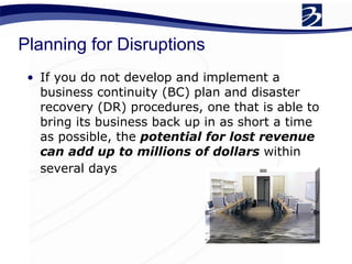 Planning for Disruptions If you do not develop and implement a business continuity (BC) plan and disaster recovery (DR) procedures, one that is able to bring its business back up in as short a time as possible, the  potential for lost revenue can add up to millions of dollars  within several days   