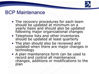 BCP Maintenance The recovery procedures for each team should be updated at minimum on a yearly basis and should also be updated following major organizational changes Telephone lists and other inventories should be updated at least quarterly  The plan should also be reviewed and updated when there are major changes in technology  A plan maintenance form can be used to record and control all maintenance changes, additions or modifications to the plan 