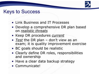 Keys to Success Link Business and IT Processes Develop a comprehensive DR plan based on  realistic threats Keep DR procedures  current Test  the DR plan – don’t view as an exam; it is quality improvement exercise BC goals should be realistic  Clearly define DR roles, responsibilities and ownership Have a clear data backup strategy Communicate! 