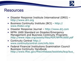 Resources Disaster Response Institute International (DRII) –  http://www.drii.org   Business Continuity Institute (BCI) -  http:// www.thebci.org /   Disaster Response Journal –  http:// www.drj.com   NFPA 1600 Standard on Disaster/Emergency Management and Business Continuity Programs   http://www.nfpa.org/assets/files/PDF/NFPA1600.pdf   Continuity Central  http:// www.continuitycentral.com/info.htm   Federal Financial Institutions Examination Council Business Continuity Handbook  http://www.ffiec.gov/ffiecinfobase/booklets/bcp/bus_continuity_plan.pdf   