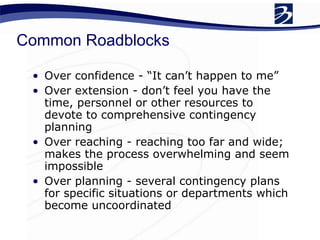Common Roadblocks Over confidence - “It can’t happen to me” Over extension - don’t feel you have the time, personnel or other resources to devote to comprehensive contingency planning Over reaching - reaching too far and wide; makes the process overwhelming and seem impossible Over planning - several contingency plans for specific situations or departments which become uncoordinated  