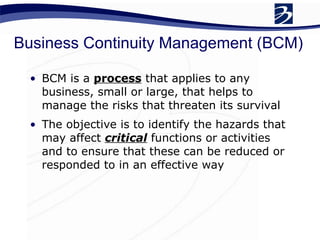 Business Continuity Management (BCM) BCM is a  process  that applies to any business, small or large, that helps to manage the risks that threaten its survival The objective is to identify the hazards that may affect  critical  functions or activities and to ensure that these can be reduced or responded to in an effective way 