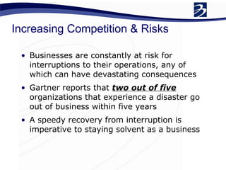 Increasing Competition & Risks
• Businesses are constantly at risk for
interruptions to their operations, any of
which can have devastating consequences
• Gartner reports that two out of five
organizations that experience a disaster go
out of business within five years
• A speedy recovery from interruption is
imperative to staying solvent as a business
 