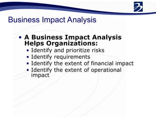 Business Impact Analysis
• A Business Impact Analysis
Helps Organizations:
• Identify and prioritize risks
• Identify requirements
• Identify the extent of financial impact
• Identify the extent of operational
impact
 
