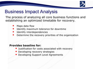 The process of analyzing all core business functions and
establishing an optimized timetable for recovery.
Provides baseline for:
 Justification for costs associated with recovery
 Developing recovery strategies
 Developing Support Level Agreements
 Maps data flow
 Identify maximum tolerance for downtime
 Identify interdependencies
 Determine the recovery priorities of the organization
Business Impact Analysis
 