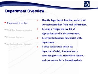 Department Overview
Department Overview
 Department Overview
 Workflow Interdependencies
 Computer Resources
 Application Impact Analysis
1. Identify department, location, and at least
two representatives from each department.
2. Develop a comprehensive list of
applications used in the department.
3. Describe the business function(s) of the
department.
4. Gather information about the
department’s daily business hours,
revenues generated, transaction volume,
and any peak or high demand periods.
 