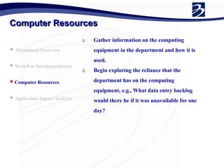 Computer Resources
Computer Resources
 Department Overview
 Workflow Interdependencies
 Computer Resources
 Application Impact Analysis
1. Gather information on the computing
equipment in the department and how it is
used.
2. Begin exploring the reliance that the
department has on the computing
equipment, e.g., What data entry backlog
would there be if it was unavailable for one
day?
 