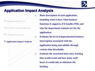 Application Impact Analysis
Application Impact Analysis
 Department Overview
 Workflow Interdependencies
 Computer Resources
 Application Impact Analysis
1. Basic description of each application,
including what it does, what business
functions it supports, if it handles PHI, and
who the department contacts are for the
application.
2. Estimate the level of departmental business
interruption associated with the
application being unavailable through
various time thresholds.
3. Estimate the associated data entry backlog
that would result and how many staff
hours it would take to eliminate the
backlog.
 
