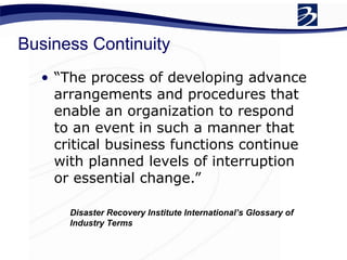Business Continuity
• “The process of developing advance
arrangements and procedures that
enable an organization to respond
to an event in such a manner that
critical business functions continue
with planned levels of interruption
or essential change.”
Disaster Recovery Institute International’s Glossary of
Industry Terms
 