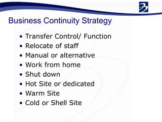 Business Continuity Strategy
• Transfer Control/ Function
• Relocate of staff
• Manual or alternative
• Work from home
• Shut down
• Hot Site or dedicated
• Warm Site
• Cold or Shell Site
 