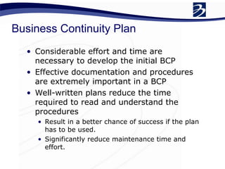 Business Continuity Plan
• Considerable effort and time are
necessary to develop the initial BCP
• Effective documentation and procedures
are extremely important in a BCP
• Well-written plans reduce the time
required to read and understand the
procedures
• Result in a better chance of success if the plan
has to be used.
• Significantly reduce maintenance time and
effort.
 