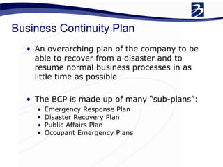Business Continuity Plan
• An overarching plan of the company to be
able to recover from a disaster and to
resume normal business processes in as
little time as possible
• The BCP is made up of many “sub-plans”:
• Emergency Response Plan
• Disaster Recovery Plan
• Public Affairs Plan
• Occupant Emergency Plans
 