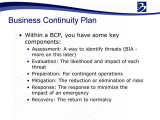 Business Continuity Plan
• Within a BCP, you have some key
components:
• Assessment: A way to identify threats (BIA -
more on this later)
• Evaluation: The likelihood and impact of each
threat
• Preparation: For contingent operations
• Mitigation: The reduction or elimination of risks
• Response: The response to minimize the
impact of an emergency
• Recovery: The return to normalcy
 