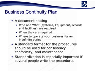 Business Continuity Plan
• A document stating
• Who and What (systems, Equipment, records
and facilities) are required
• When they are required
• Where to operate your business for an
indefinite period
• A standard format for the procedures
should be used for consistency,
conformity, and maintenance
• Standardization is especially important if
several people write the procedures
 