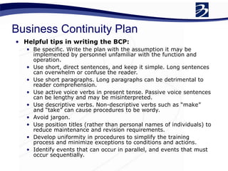 Business Continuity Plan
• Helpful tips in writing the BCP:
• Be specific. Write the plan with the assumption it may be
implemented by personnel unfamiliar with the function and
operation.
• Use short, direct sentences, and keep it simple. Long sentences
can overwhelm or confuse the reader.
• Use short paragraphs. Long paragraphs can be detrimental to
reader comprehension.
• Use active voice verbs in present tense. Passive voice sentences
can be lengthy and may be misinterpreted.
• Use descriptive verbs. Non-descriptive verbs such as “make”
and “take” can cause procedures to be wordy.
• Avoid jargon.
• Use position titles (rather than personal names of individuals) to
reduce maintenance and revision requirements.
• Develop uniformity in procedures to simplify the training
process and minimize exceptions to conditions and actions.
• Identify events that can occur in parallel, and events that must
occur sequentially.
 