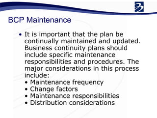 BCP Maintenance
• It is important that the plan be
continually maintained and updated.
Business continuity plans should
include specific maintenance
responsibilities and procedures. The
major considerations in this process
include:
• Maintenance frequency
• Change factors
• Maintenance responsibilities
• Distribution considerations
 