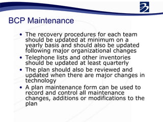 BCP Maintenance
• The recovery procedures for each team
should be updated at minimum on a
yearly basis and should also be updated
following major organizational changes
• Telephone lists and other inventories
should be updated at least quarterly
• The plan should also be reviewed and
updated when there are major changes in
technology
• A plan maintenance form can be used to
record and control all maintenance
changes, additions or modifications to the
plan
 