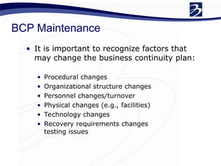 BCP Maintenance
• It is important to recognize factors that
may change the business continuity plan:
• Procedural changes
• Organizational structure changes
• Personnel changes/turnover
• Physical changes (e.g., facilities)
• Technology changes
• Recovery requirements changes
testing issues
 
